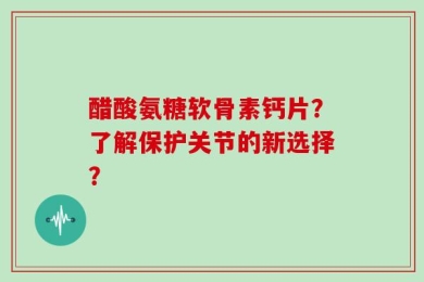 醋酸氨糖软骨素钙片？了解保护关节的新选择？