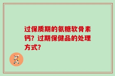 过保质期的氨糖软骨素钙？过期保健品的处理方式？