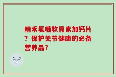 精禾氨糖软骨素加钙片？保护关节健康的必备营养品？