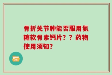 骨折关节肿能否服用氨糖软骨素钙片？？药物使用须知？