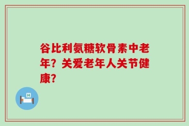 谷比利氨糖软骨素中老年？关爱老年人关节健康？