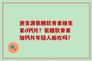 逢生源氨糖软骨素维生素d钙片？氨糖软骨素加钙片年轻人能吃吗？