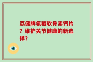 荔健牌氨糖软骨素钙片？维护关节健康的新选择？
