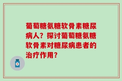 葡萄糖氨糖软骨素糖尿病人？探讨葡萄糖氨糖软骨素对糖尿病患者的治疗作用？