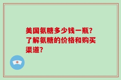 美国氨糖多少钱一瓶？了解氨糖的价格和购买渠道？