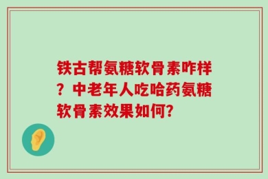 铁古帮氨糖软骨素咋样？中老年人吃哈药氨糖软骨素效果如何？