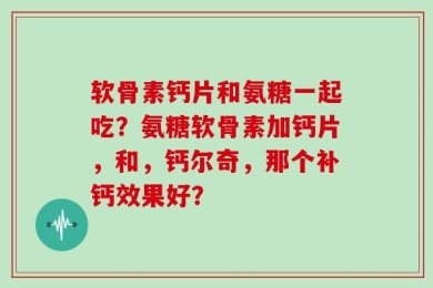 软骨素钙片和氨糖一起吃？氨糖软骨素加钙片，和，钙尔奇，那个补钙效果好？