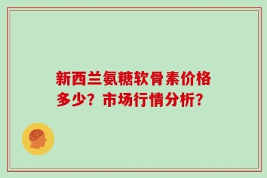 新西兰氨糖软骨素价格多少？市场行情分析？