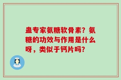 蛊专家氨糖软骨素？氨糖的功效与作用是什么呀，类似于钙片吗？