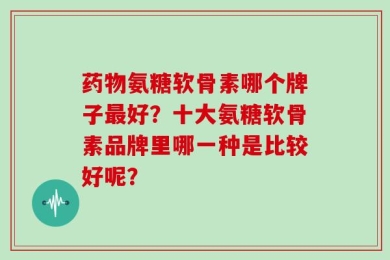 药物氨糖软骨素哪个牌子最好？十大氨糖软骨素品牌里哪一种是比较好呢？