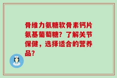骨维力氨糖软骨素钙片氨基葡萄糖？了解关节保健，选择适合的营养品？
