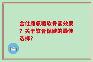 金仕康氨糖软骨素效果？关于软骨保健的最佳选择？
