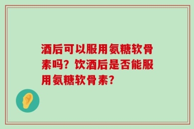 酒后可以服用氨糖软骨素吗？饮酒后是否能服用氨糖软骨素？