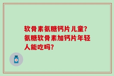 软骨素氨糖钙片儿童？氨糖软骨素加钙片年轻人能吃吗？