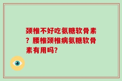 颈椎不好吃氨糖软骨素？腰椎颈椎病氨糖软骨素有用吗？