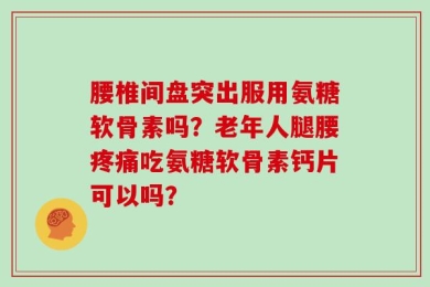 腰椎间盘突出服用氨糖软骨素吗？老年人腿腰疼痛吃氨糖软骨素钙片可以吗？