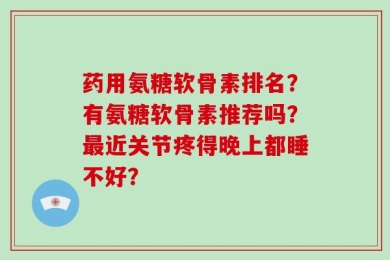 药用氨糖软骨素排名？有氨糖软骨素推荐吗？最近关节疼得晚上都睡不好？