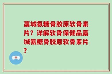 藁城氨糖骨胶原软骨素片？详解软骨保健品藁城氨糖骨胶原软骨素片？