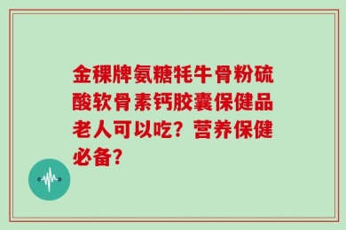 金稞牌氨糖牦牛骨粉硫酸软骨素钙胶囊保健品老人可以吃？营养保健必备？