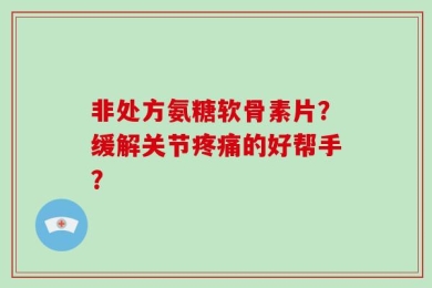 非处方氨糖软骨素片？缓解关节疼痛的好帮手？