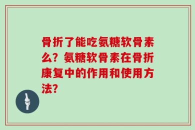 骨折了能吃氨糖软骨素么？氨糖软骨素在骨折康复中的作用和使用方法？