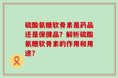 硫酸氨糖软骨素是药品还是保健品？解析硫酸氨糖软骨素的作用和用途？