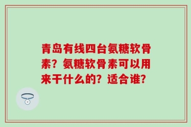 青岛有线四台氨糖软骨素？氨糖软骨素可以用来干什么的？适合谁？