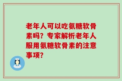 老年人可以吃氨糖软骨素吗？专家解析老年人服用氨糖软骨素的注意事项？