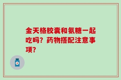 金天格胶囊和氨糖一起吃吗？药物搭配注意事项？
