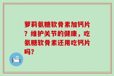 萝莉氨糖软骨素加钙片？维护关节的健康，吃氨糖软骨素还用吃钙片吗？
