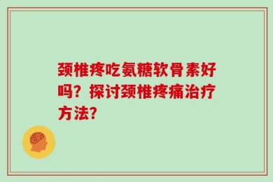 颈椎疼吃氨糖软骨素好吗？探讨颈椎疼痛治疗方法？