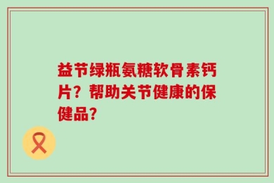 益节绿瓶氨糖软骨素钙片？帮助关节健康的保健品？