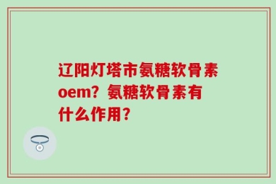 辽阳灯塔市氨糖软骨素oem？氨糖软骨素有什么作用？
