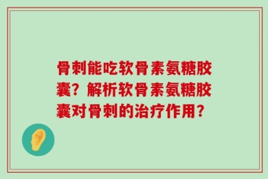 骨刺能吃软骨素氨糖胶囊？解析软骨素氨糖胶囊对骨刺的治疗作用？