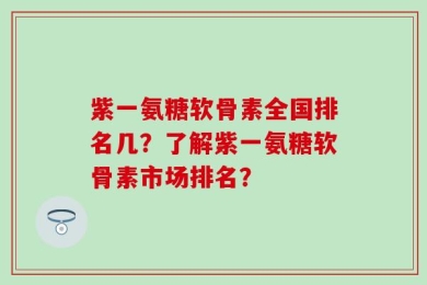 紫一氨糖软骨素全国排名几？了解紫一氨糖软骨素市场排名？