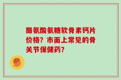 酪氨酸氨糖软骨素钙片价格？市面上常见的骨关节保健药？