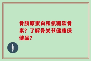 骨胶原蛋白和氨糖软骨素？了解骨关节健康保健品？