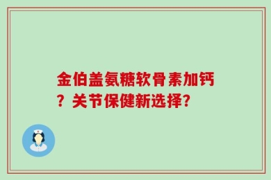 金伯盖氨糖软骨素加钙？关节保健新选择？