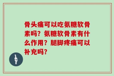 骨头痛可以吃氨糖软骨素吗？氨糖软骨素有什么作用？腿脚疼痛可以补充吗？