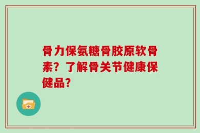 骨力保氨糖骨胶原软骨素？了解骨关节健康保健品？