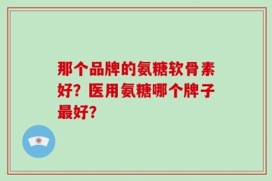 那个品牌的氨糖软骨素好？医用氨糖哪个牌子最好？