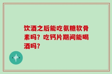 饮酒之后能吃氨糖软骨素吗？吃钙片期间能喝酒吗？