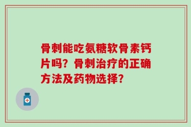 骨刺能吃氨糖软骨素钙片吗？骨刺治疗的正确方法及药物选择？