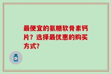最便宜的氨糖软骨素钙片？选择最优惠的购买方式？