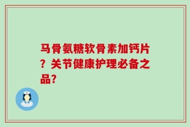 马骨氨糖软骨素加钙片？关节健康护理必备之品？