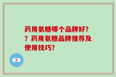 药用氨糖哪个品牌好？？药用氨糖品牌推荐及使用技巧？
