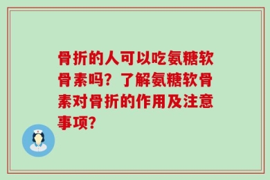 骨折的人可以吃氨糖软骨素吗？了解氨糖软骨素对骨折的作用及注意事项？