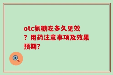 otc氨糖吃多久见效？用药注意事项及效果预期？
