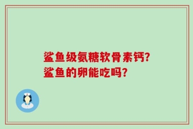 鲨鱼级氨糖软骨素钙？鲨鱼的卵能吃吗？
