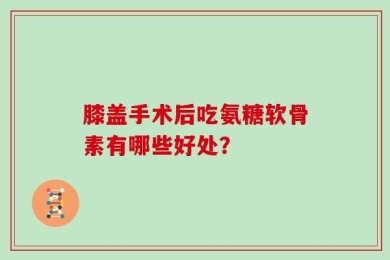 膝盖手术后吃氨糖软骨素有哪些好处？